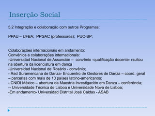 Inserção Social
5.2 Integração e colaboração com outros Programas:

PPAU – UFBA; PPGAC (professores); PUC-SP;


Colaborações internacionais em andamento:
Convênios e colaborações internacionais:
-Universidad Nacional de Assunción – convênio -qualificação docente- rsultou
na abertura da licenciatura em dança
-Universidad Nacional de Rosário - convênio;
- Red Suramericana de Danza- Encuentro de Gestores de Danza – coord. geral
– parcerias com mais de 10 países lattino-americanos;
- CNIDI México – abertura da Maestria Investigación em Danza – conferência;
-- Universidade Técnica de Lisboa e Universidade Nova de Lisboa;
-Em andamento- Universidad Distrital José Caldas - ASAB
 