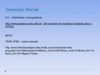 Inserção Social
5.3 – Visibilidade e transparência

http://www.ppgdanca.dan.ufba.br/ (em processo de mudança migração para o
ÁTRIO)


BDTD

TEDE UFBA – baixa inserção

http://www.bibliotecadigital.ufba.br/tde_busca/resultado-tdes-
prog.php?ver=56&programa=56&ano_inicio=2007&mes_inicio=01&mes_fim=12
&ano_fim=2010&grau=Todos
 