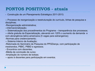 PONTOS POSITIVOS - atuais
- Construção de um Planejamento Estratégico 2011-2013;

-- Processo de reorganização e reestruturação do currículo, linhas de pesquisa e
disciplinas;
-Reorganização administrativa;
--internacionalização;
-- Sistematização dos procedimentos do Programa – transparência dos processos;
-- oferta gratuita da Especialização, elevando em 120% o aumento da demanda e
com abrangência latino-americana (5 vagas para estrangeiros);
-Normas para credenciamento;
-- Sistema Interno de Avaliação;
-Retomada do Seminário de Pesquisa do PPGDança, com participação de
mestrandos, PIBIC, PIBID e egressos;
- Encontros com discentes;
-Média de conclusão de curso;
-Ampliação do número de bolsas;
-- apoio à discentes para participação em eventos.
 