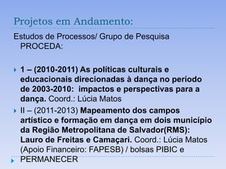 Projetos em Andamento:
Estudos de Processos/ Grupo de Pesquisa
 PROCEDA:

   1 – (2010-2011) As políticas culturais e
    educacionais direcionadas à dança no período
    de 2003-2010: impactos e perspectivas para a
    dança. Coord.: Lúcia Matos
   II – (2011-2013) Mapeamento dos campos
    artístico e formação em dança em dois município
    da Região Metropolitana de Salvador(RMS):
    Lauro de Freitas e Camaçari. Coord.: Lúcia Matos
    (Apoio Financeiro: FAPESB) / bolsas PIBIC e
    PERMANECER
 