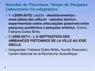 Estudos de Processos- Grupo de Pesquisa
Laboratório Co-adaptativo
   1 –(2009-2010) LabZat - desdobramentos -
    www.labzat.dan.ufba.br - estudos teórico-
    experimentais sobre articulações possíveis entre
    pesquisa acadêmica e pesquisa artística. Coord.:
    Fabiana Dultra Britto
   II (2009-2011) - L A SEPTISATION DES
    AMBIANCES PIETONNES DE LA VILLE AU XXIE
    SIECLE.
   Integrantes: Fabiana Dultra Britto. Auxílio financeiro:
    Centre National de la Recherche Scientifique.
 