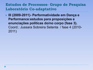 Estudos de Processos- Grupo de Pesquisa
Laboratório Co-adaptativo
   III (2009-2011)- Performatividade em Dança e
    Performance:estudos para proposições e
    enunciações políticas do/no corpo (fase 3).
    Coord.: Jussara Sobreira Setenta / fase 4 (2010-
    2011)
 