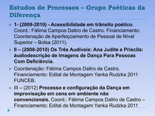 Estudos de Processos – Grupo Poéticas da
Diferença
   1- (2009-2010) - Acessibilidade em trânsito poético.
    Coord.: Fátima Campos Daltro de Castro. Financiamento:
    Coordenação de Aperfeiçoamento de Pessoal de Nível
    Superior – Bolsa (2011).
   II – (2008-2010) Os Três Audíveis: Ana Judite e Priscila:
    áudiodescrição de Imagens de Dança Para Pessoas
    Com Deficiência.
   Coordenação: Fátima Campos Daltro de Castro.
    Financiamento: Edital de Montagem Yanka Rudzka 2011
    FUNCEB.
   III – (2012) Processo e configuração da Dança em
    improvisação em cena em ambiente não
    convencionais. Coord.: Fátima Campos Daltro de Castro –
    Financiamento: Edital de Montagem Yanka Rudzka 2011
 
