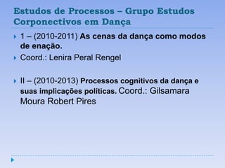 Estudos de Processos – Grupo Estudos
Corponectivos em Dança
   1 – (2010-2011) As cenas da dança como modos
    de enação.
   Coord.: Lenira Peral Rengel

   II – (2010-2013) Processos cognitivos da dança e
    suas implicações políticas. Coord.: Gilsamara
    Moura Robert Pires
 