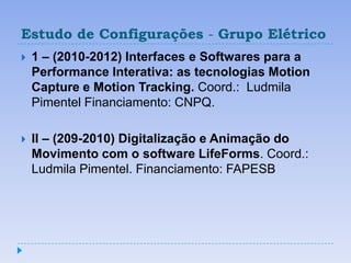 Estudo de Configurações - Grupo Elétrico
   1 – (2010-2012) Interfaces e Softwares para a
    Performance Interativa: as tecnologias Motion
    Capture e Motion Tracking. Coord.: Ludmila
    Pimentel Financiamento: CNPQ.

   II – (209-2010) Digitalização e Animação do
    Movimento com o software LifeForms. Coord.:
    Ludmila Pimentel. Financiamento: FAPESB
 