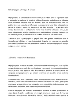 Relevância para a formação do bolsista:




O projeto trata de um tema atual, multidisciplinar, cujo debate torna-se urgente em toda
a sociedade. Ao participar do projeto, o bolsista não apenas ajudará na construção das
várias atividades previstas, mas terá acesso a elas. Ele é encarado como parte do
público-alvo, que necessita ser informado, para desenvolver uma visão crítica do tema
central do projeto, a relação do homem com seu meio ambiente. O projeto tem como
meta a disseminação do conhecimento inter e trans disciplinar sobre esse tema, e, da
forma mais profunda possível, relacioná-lo com questões locais, regionais, nacionais, ou
na escala do planeta, mantendo um nível científico compatível com a academia.

Acredita-se que a participação no projeto trará uma grande contribuição para a
formação dos bolsistas, e, mais ainda, poderá despertar nos mesmos uma vocação
para o estudo das ciências, que poderia estar latente, e encontra no projeto um espaço
adequado para revelar-se.




Justificativa para o número de bolsistas:




O projeto prevê inúmeras atividades, conforme mostrado no cronograma, que exigirão
um grande esforço por parte dos coordenadores, e um grande número de colaboradores
para que atinja seus objetivos. Para a coordenação, prevê-se a constituição de um
colegiado, com pesquisadores que estejam envolvidos com os vários temas, e alguns
representantes.

Para a execução, haverá voluntários, mas a participação de bolsistas será fundamental,
sobretudo para a execução das tarefas da vertente dita “interna” do projeto, pois alguns
eventos da vertente externa, que envolverão um grande público, terão que contar com
um esquema profissional, a ser contratado por patrocinadores.

Como é um projeto que envolverá levantamento e análise de dados, planejamento e
execução de atividades acadêmicas, comunicação em grande escala, e uso de recursos
multimídia, vários bolsistas, inicialmente 10 (dez), serão necessários para atender a
 
