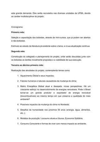 esta grande demanda. Eles serão recrutados nas diversas unidades da UFBA, devido
ao caráter multidisciplinar do projeto.




Cronograma:

Primeiro mês:

Seleção e capacitação dos bolsistas, através de mini-cursos, que já podem ser abertos
à não-bolsistas.

Estímulo ao estudo da literatura já existente sobre o tema, e à sua atualização contínua.

Segundo mês:

Constituição do colegiado e planejamento do projeto, onde serão discutidas junto com
os bolsistas as tarefas inicialmente propostas e a viabilidade de sua execução.

Terceiro ao décimo primeiro mês:

Realização das atividades do projeto, contemplando temas como:

       1. Aquecimento Global e seus impactos;

       2. Fatores humanos e naturais causadores da mudança do clima;

       3. Matriz Energética Global atual e desejada; novas perspectivas; Há um
          crescente esforço no desenvolvimento de energias renováveis. Pode o Brasil
          tornar-se   um    grande    produtor   e   exportador   de   energia    renovável
          (biocombustíveis) ao mesmo tempo em que preserva a qualidade do meio
          ambiente?

       4. Possíveis impactos da mudança do clima no Nordeste;

       5. Desafios da humanidade nos próximos 50 anos (energia, água, alimentos,
          etc..);

       6. Modelos de produção / consumo atuais e futuros; Economia Solidária;

       7. Consumo Consciente e formas de viver com menos impacto ao ambiente;
 