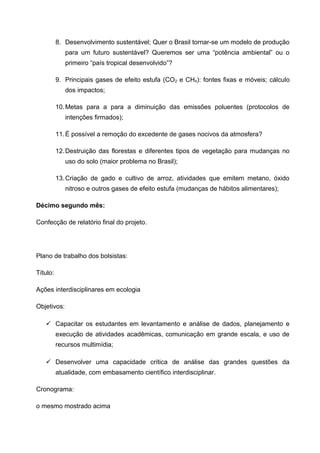 8. Desenvolvimento sustentável; Quer o Brasil tornar-se um modelo de produção
             para um futuro sustentável? Queremos ser uma “potência ambiental” ou o
             primeiro “país tropical desenvolvido”?

          9. Principais gases de efeito estufa (CO2 e CH4): fontes fixas e móveis; cálculo
             dos impactos;

          10. Metas para a para a diminuição das emissões poluentes (protocolos de
             intenções firmados);

          11. É possível a remoção do excedente de gases nocivos da atmosfera?

          12. Destruição das florestas e diferentes tipos de vegetação para mudanças no
             uso do solo (maior problema no Brasil);

          13. Criação de gado e cultivo de arroz, atividades que emitem metano, óxido
             nitroso e outros gases de efeito estufa (mudanças de hábitos alimentares);

Décimo segundo mês:

Confecção de relatório final do projeto.




Plano de trabalho dos bolsistas:

Título:

Ações interdisciplinares em ecologia

Objetivos:

    Capacitar os estudantes em levantamento e análise de dados, planejamento e
          execução de atividades acadêmicas, comunicação em grande escala, e uso de
          recursos multimídia;

    Desenvolver uma capacidade crítica de análise das grandes questões da
          atualidade, com embasamento científico interdisciplinar.

Cronograma:

o mesmo mostrado acima
 