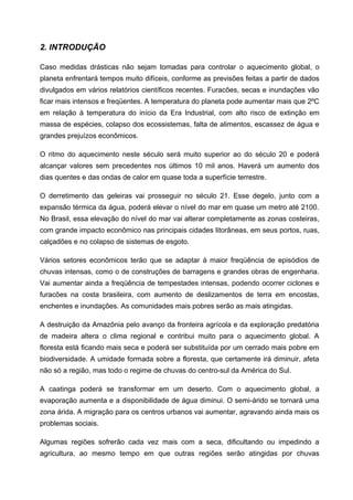 2. INTRODUÇÃO

Caso medidas drásticas não sejam tomadas para controlar o aquecimento global, o
planeta enfrentará tempos muito difíceis, conforme as previsões feitas a partir de dados
divulgados em vários relatórios científicos recentes. Furacões, secas e inundações vão
ficar mais intensos e freqüentes. A temperatura do planeta pode aumentar mais que 2ºC
em relação à temperatura do início da Era Industrial, com alto risco de extinção em
massa de espécies, colapso dos ecossistemas, falta de alimentos, escassez de água e
grandes prejuízos econômicos.

O ritmo do aquecimento neste século será muito superior ao do século 20 e poderá
alcançar valores sem precedentes nos últimos 10 mil anos. Haverá um aumento dos
dias quentes e das ondas de calor em quase toda a superfície terrestre.

O derretimento das geleiras vai prosseguir no século 21. Esse degelo, junto com a
expansão térmica da água, poderá elevar o nível do mar em quase um metro até 2100.
No Brasil, essa elevação do nível do mar vai alterar completamente as zonas costeiras,
com grande impacto econômico nas principais cidades litorâneas, em seus portos, ruas,
calçadões e no colapso de sistemas de esgoto.

Vários setores econômicos terão que se adaptar à maior freqüência de episódios de
chuvas intensas, como o de construções de barragens e grandes obras de engenharia.
Vai aumentar ainda a freqüência de tempestades intensas, podendo ocorrer ciclones e
furacões na costa brasileira, com aumento de deslizamentos de terra em encostas,
enchentes e inundações. As comunidades mais pobres serão as mais atingidas.

A destruição da Amazônia pelo avanço da fronteira agrícola e da exploração predatória
de madeira altera o clima regional e contribui muito para o aquecimento global. A
floresta está ficando mais seca e poderá ser substituída por um cerrado mais pobre em
biodiversidade. A umidade formada sobre a floresta, que certamente irá diminuir, afeta
não só a região, mas todo o regime de chuvas do centro-sul da América do Sul.

A caatinga poderá se transformar em um deserto. Com o aquecimento global, a
evaporação aumenta e a disponibilidade de água diminui. O semi-árido se tornará uma
zona árida. A migração para os centros urbanos vai aumentar, agravando ainda mais os
problemas sociais.

Algumas regiões sofrerão cada vez mais com a seca, dificultando ou impedindo a
agricultura, ao mesmo tempo em que outras regiões serão atingidas por chuvas
 