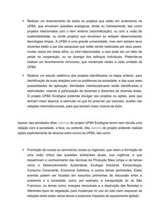    Realizar um levantamento de todos os projetos que estão em andamento na
       UFBA, que envolvam questões ecológicas, direta ou indiretamente, tais como
       projetos relacionados com o item anterior (racionalização), ou com a visão de
       sustentabilidade, ou ainda projetos que envolvam ou estejam desenvolvendo
       tecnologias limpas. A UFBA é uma grande universidade, mas nem sempre seus
       docentes estão a par das pesquisas que estão sendo realizadas por seus pares,
       muitas vezes em áreas afins, ou inter-relacionadas, e isso pode ser um fator de
       perda na cooperação, ou na sinergia dos esforços individuais. Pretende-se
       realizar um levantamento minucioso, que contemple visitas a cada unidade da
       UFBA.

      Realizar um estudo sistêmico dos projetos identificados na etapa anterior, para
       identificação de suas relações com os problemas da sociedade, e das suas reais
       possibilidades de aplicação. Atividades interdisciplinares serão identificadas e
       estimuladas, visando à participação de docentes e discentes de diversas áreas.
       O projeto UFBA Ecológica pretende divulgar tais projetos ou ações, para que
       tenham maior alcance, e estimular no que for possível, por exemplo, auxiliar nas
       relações interinstitucionais, para que tenham maior chance de êxito.




Apesar das atividades ditas internas do projeto UFBA Ecológica terem sem dúvida uma
relação com a sociedade, a face, ou vertente, dita externa do projeto pretende realizar
ações explicitamente de alcance extra muros da UFBA, tais como:




      Promoção de cursos ou seminários, locais ou regionais, que visem a formação de
       uma visão crítica das questões ambientais atuais, sua urgência, e que
       disseminem o conhecimento das técnicas da Produção Mais Limpa e de temas
       como o Desenvolvimento Sustentável, Ecologia Industrial, Etnoecologia,
       Consumo Consciente, Economia Solidária, e outros temas pertinentes; Estes
       eventos podem ser focados em assuntos prementes de discussão entre a
       academia e a sociedade, como, por exemplo, a transposição do rio São
       Francisco, ou temas como: energias renováveis e a destruição das florestas e
       diferentes tipos de vegetação para mudanças no uso do solo (sem esquecer as
       relações entre estes vários temas e possíveis impactos do aquecimento global);
 