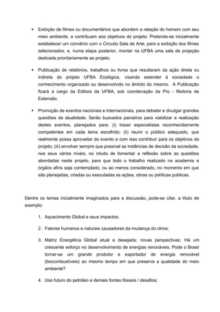    Exibição de filmes ou documentários que abordem a relação do homem com seu
       meio ambiente, e contribuam aos objetivos do projeto. Pretende-se inicialmente
       estabelecer um convênio com o Circuito Sala de Arte, para a exibição dos filmes
       selecionados, e, numa etapa posterior, montar na UFBA uma sala de projeção
       dedicada prioritariamente ao projeto;

      Publicação de relatórios, trabalhos ou livros que resultaram da ação direta ou
       indireta do projeto UFBA Ecológica, visando estender à sociedade o
       conhecimento organizado ou desenvolvido no âmbito do mesmo. A Publicação
       ficará a cargo da Editora da UFBA, sob coordenação da Pro - Reitoria de
       Extensão.

      Promoção de eventos nacionais e internacionais, para debater e divulgar grandes
       questões da atualidade. Serão buscados parceiros para viabilizar a realização
       destes eventos, planejados para: (i) trazer especialistas reconhecidamente
       competentes em cada tema escolhido; (ii) reunir o público adequado, que
       realmente possa aproveitar do evento e com isso contribuir para os objetivos do
       projeto; (iii) envolver sempre que possível as instâncias de decisão da sociedade,
       nos seus vários níveis, no intuito de fomentar a reflexão sobre as questões
       abordadas neste projeto, para que todo o trabalho realizado na academia e
       órgãos afins seja contemplado, ou ao menos considerado, no momento em que
       são planejadas, criadas ou executadas as ações, obras ou políticas publicas.




Dentre os temas inicialmente imaginados para a discussão, pode-se citar, a título de
exemplo:

       1. Aquecimento Global e seus impactos;

       2. Fatores humanos e naturais causadores da mudança do clima;

       3. Matriz Energética Global atual e desejada; novas perspectivas; Há um
           crescente esforço no desenvolvimento de energias renováveis. Pode o Brasil
           tornar-se   um   grande   produtor   e   exportador   de    energia   renovável
           (biocombustíveis) ao mesmo tempo em que preserva a qualidade do meio
           ambiente?

       4. Uso futuro do petróleo e demais fontes fósseis / desafios;
 