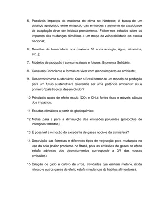 5. Possíveis impactos da mudança do clima no Nordeste; A busca de um
   balanço apropriado entre mitigação das emissões e aumento da capacidade
   de adaptação deve ser iniciada prontamente. Faltam-nos estudos sobre os
   impactos das mudanças climáticas e um mapa de vulnerabilidade em escala
   nacional;

6. Desafios da humanidade nos próximos 50 anos (energia, água, alimentos,
   etc..);

7. Modelos de produção / consumo atuais e futuros; Economia Solidária;

8. Consumo Consciente e formas de viver com menos impacto ao ambiente;

9. Desenvolvimento sustentável; Quer o Brasil tornar-se um modelo de produção
   para um futuro sustentável? Queremos ser uma “potência ambiental” ou o
   primeiro “país tropical desenvolvido”?

10. Principais gases de efeito estufa (CO2 e CH4): fontes fixas e móveis; cálculo
   dos impactos;

11. Estudos climáticos a partir da glacioquímica;

12. Metas para a para a diminuição das emissões poluentes (protocolos de
   intenções firmados);

13. É possível a remoção do excedente de gases nocivos da atmosfera?

14. Destruição das florestas e diferentes tipos de vegetação para mudanças no
   uso do solo (maior problema no Brasil, pois as emissões de gases de efeito
   estufa advindas dos desmatamentos corresponde a 3/4 das nossas
   emissões);

15. Criação de gado e cultivo de arroz, atividades que emitem metano, óxido
   nitroso e outros gases de efeito estufa (mudanças de hábitos alimentares);
 