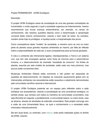 Projeto PERMANECER (UFBA Ecológica)

Descrição:

O projeto UFBA Ecológica nasce da constatação de uma das grandes contradições da
humanidade: o modo segundo o qual a sociedade organizou-se historicamente, mesmo
reconhecendo que trouxe avanços extraordinários, por exemplo, no campo do
conhecimento, não resolveu questões básicas como a disseminação e apropriação
universal deste mesmo conhecimento, visando o bem estar de todos. Ao contrário,
mantém ainda hoje os privilégios, a injustiça social, a marginalização dos povos.

Como conseqüência deste “modelo” de sociedade, a maneira como se vive na maior
parte do planeta causa grandes impactos ambientais ao mesmo, por falta de reflexão
sobre a responsabilidade de cada ato, e suas conseqüências para as futuras gerações.

A vida e o ambiente são intimamente ligados, interdependentes; a Terra é um sistema
vivo, que tem sido enxergado apenas como fonte de insumos para a sobrevivência
humana, e o desenvolvimento da chamada “sociedade de consumo”. Os limites do
planeta, exaurido por este modelo de sociedade, estão cada vez mais próximos, mas
poucos estão conscientes disto.

Mudanças Ambientais Globais estão ocorrendo e não podem ser separadas de
questões de desenvolvimento. As relações do crescente aquecimento global com as
intervenções antrópicas nos ecossistemas estão exaustiva e cabalmente demonstradas
pela comunidade científica nacional e internacional.

O projeto UFBA Ecológica pretende ser um espaço para reflexões sobre a ação
antrópica nos ecossistemas, visando à consolidação de uma consciência ecológica, no
sentido amplo, que comece com todos os membros da comunidade universitária, mas
seja difundida em seguida, e paralelamente, à comunidade baiana, ou maior ainda, caso
se alcance, através de atividades de extensão universitária. Este projeto comunga com
a visão de uma Universidade Nova, na qual o conhecimento e a sociedade estão
imbricados indissoluvelmente.

Ele tem duas faces, ou vertentes: uma interna, onde serão realizadas ações no âmbito
da UFBA, visando:
 
