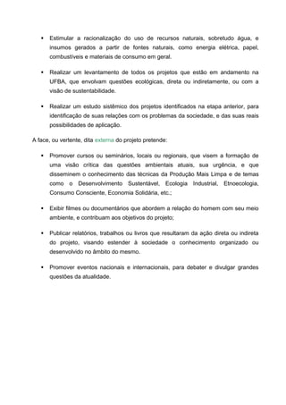    Estimular a racionalização do uso de recursos naturais, sobretudo água, e
       insumos gerados a partir de fontes naturais, como energia elétrica, papel,
       combustíveis e materiais de consumo em geral.

      Realizar um levantamento de todos os projetos que estão em andamento na
       UFBA, que envolvam questões ecológicas, direta ou indiretamente, ou com a
       visão de sustentabilidade.

      Realizar um estudo sistêmico dos projetos identificados na etapa anterior, para
       identificação de suas relações com os problemas da sociedade, e das suas reais
       possibilidades de aplicação.

A face, ou vertente, dita externa do projeto pretende:

      Promover cursos ou seminários, locais ou regionais, que visem a formação de
       uma visão crítica das questões ambientais atuais, sua urgência, e que
       disseminem o conhecimento das técnicas da Produção Mais Limpa e de temas
       como o Desenvolvimento Sustentável, Ecologia Industrial, Etnoecologia,
       Consumo Consciente, Economia Solidária, etc.;

      Exibir filmes ou documentários que abordem a relação do homem com seu meio
       ambiente, e contribuam aos objetivos do projeto;

      Publicar relatórios, trabalhos ou livros que resultaram da ação direta ou indireta
       do projeto, visando estender à sociedade o conhecimento organizado ou
       desenvolvido no âmbito do mesmo.

      Promover eventos nacionais e internacionais, para debater e divulgar grandes
       questões da atualidade.
 
