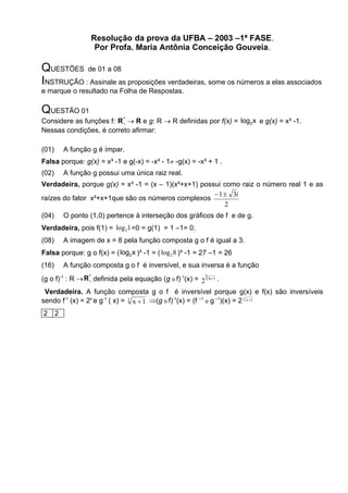 Resolução da prova da UFBA – 2003 –1ª FASE.
                        Por Profa. Maria Antônia Conceição Gouveia.

QUESTÕES de 01 a 08
INSTRUÇÃO : Assinale as proposições verdadeiras, some os números a elas associados
e marque o resultado na Folha de Respostas.

QUESTÃO 01
Considere as funções f: R *  R e g: R  R definidas por f(x) = log2 x e g(x) = x³ -1.
                          
Nessas condições, é correto afirmar:

(01)       A função g é ímpar.
Falsa porque: g(x) = x³ -1 e g(-x) = -x³ - 1 -g(x) = -x³ + 1 .
(02)       A função g possui uma única raiz real.
Verdadeira, porque g(x) = x³ -1 = (x – 1)(x²+x+1) possui como raiz o número real 1 e as
                                                       1  3i
raízes do fator x²+x+1que são os números complexos
                                                          2
(04)       O ponto (1,0) pertence à interseção dos gráficos de f e de g.
Verdadeira, pois f(1) = log 21 =0 = g(1) = 1 –1= 0.
(08)       A imagem de x = 8 pela função composta g o f é igual a 3.
Falsa porque: g o f(x) = ( log2 x )³ -1 = ( log 2 8 )³ -1 = 27 –1 = 26
(16)       A função composta g o f é inversível, e sua inversa é a função
(g o f)-1 : R  R  definida pela equação (g o f)-1(x) = 23 x 1 .
                   *



 Verdadeira. A função composta g o f é inversível porque g(x) e f(x) são inversíveis
sendo f-1 (x) = 2x e g-1 ( x) = 3 x  1 (g o f)-1(x) = (f –1 o g –1)(x) = 2 x 1
                                                                            3




2      2
 