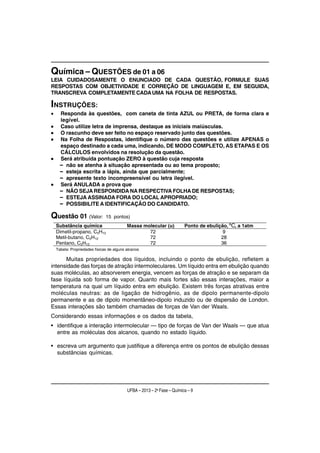 Química – QUESTÕES de 01 a 06
LEIA CUIDADOSAMENTE O ENUNCIADO DE CADA QUESTÃO, FORMULE SUAS
RESPOSTAS COM OBJETIVIDADE E CORREÇÃO DE LINGUAGEM E, EM SEGUIDA,
TRANSCREVA COMPLETAMENTE CADA UMA NA FOLHA DE RESPOSTAS.

INSTRUÇÕES:
•    Responda às questões, com caneta de tinta AZUL ou PRETA, de forma clara e
     legível.
•    Caso utilize letra de imprensa, destaque as iniciais maiúsculas.
•    O rascunho deve ser feito no espaço reservado junto das questões.
•    Na Folha de Respostas, identifique o número das questões e utilize APENAS o
     espaço destinado a cada uma, indicando, DE MODO COMPLETO, AS ETAPAS E OS
     CÁLCULOS envolvidos na resolução da questão.
•    Será atribuída pontuação ZERO à questão cuja resposta
     – não se atenha à situação apresentada ou ao tema proposto;
     – esteja escrita a lápis, ainda que parcialmente;
     – apresente texto incompreensível ou letra ilegível.
•    Será ANULADA a prova que
     – NÃO SEJA RESPONDIDA NA RESPECTIVA FOLHA DE RESPOSTAS;
     – ESTEJA ASSINADA FORA DO LOCAL APROPRIADO;
     – POSSIBILITE A IDENTIFICAÇÃO DO CANDIDATO.

Questão 01 (Valor:             15 pontos)
    Substância química                     Massa molecular (u)           Ponto de ebulição, ºC, a 1atm
    Dimetil-propano, C5H12                         72                                    9
    Metil-butano, C5H12                            72                                   28
    Pentano, C5H12                                 72                                   36
    Tabela: Propriedades físicas de alguns alcanos

       Muitas propriedades dos líquidos, incluindo o ponto de ebulição, refletem a
intensidade das forças de atração intermoleculares. Um líquido entra em ebulição quando
suas moléculas, ao absorverem energia, vencem as forças de atração e se separam da
fase líquida sob forma de vapor. Quanto mais fortes são essas interações, maior a
temperatura na qual um líquido entra em ebulição. Existem três forças atrativas entre
moléculas neutras: as de ligação de hidrogênio, as de dipolo permanente-dipolo
permanente e as de dipolo momentâneo-dipolo induzido ou de dispersão de London.
Essas interações são também chamadas de forças de Van der Waals.
Considerando essas informações e os dados da tabela,
• identifique a interação intermolecular — tipo de forças de Van der Waals — que atua
  entre as moléculas dos alcanos, quando no estado líquido.

• escreva um argumento que justifique a diferença entre os pontos de ebulição dessas
  substâncias químicas.




                                           UFBA – 2013 – 2a Fase – Química – 9
 