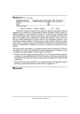 Questão 03 (Valor:      20 pontos)

                                                                        o          1
     Substância química              Entalpia padrão de formação, ΔHf , em kJmol− *
     XeF6(s)                                                   − 298
     HF(g)                                                     − 268
     *Valores aproximados

            XeF6(s) + 3H2O(v) → XeO3(s) + 6HF(g)                        = −182kJ
       O primeiro composto de gás nobre foi obtido em 1962 por Neil Bartlett, enquanto
trabalhava como docente na Universidade de British Columbia, Estados Unidos. O
trabalho repercutiu no meio científico e acabou com a crença de que os gases nobres
eram quimicamente inertes. Desde aquela época, vários compostos de xenônio com
flúor e com oxigênio foram preparados, a exemplo dos fluoretos, XeF2(s), XeF4(s) e
XeF6(s), obtidos diretamente da reação entre os dois elementos químicos, e dos
compostos contendo oxigênio, formados quando esses fluoretos reagem com água,
como mostra a equação química que representa a hidrólise lenta do hexafluoreto de
xenônio, na presença de umidade do ar, que leva à produção de trióxido de xenônio,
XeO3(s).
Com base nessas informações, na equação termoquímica de hidrólise de XeF6(s) e
considerando os valores das variações de entalpia apresentados na tabela e o valor
da variação de entalpia padrão de H2O(v) igual a −242 kJmol−1,
• calcule o valor da variação de entalpia padrão,     , do trióxido de xenônio, XeO3(s),
  e justifique a maior estabilidade do XeF6(s) em relação a do XeO3(s), admitindo que
  os valores das variações de entalpia correspondem ao padrão de formação dessas
  substâncias;
• escreva a fórmula estrutural de XeF2 com os pares de elétrons não-ligantes do átomo
  central e os valores dos ângulos formados entre as ligações Xe – F.


RASCUNHO




                                 UFBA – 2013 – 2a Fase – Química – 11
 