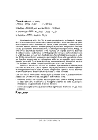 Questão 04 (Valor:   20 pontos)
I. NH3(aq) + CO2(g) + H2O(l) ⎯ NH4HCO3(aq)
                             ⎯→

II. NaCl(aq) + NH4HCO3(aq)        NaHCO3(s) + NH4Cl(aq)
                 150o C
III. 2NaHCO3(s) ⎯⎯ → Na2CO3(s) + CO2(g) + H2O(v)
                 ⎯
             1100 o →
IV. CaCO3(s) ⎯⎯ C CaO(s) + CO2(g)
                ⎯

        O carbonato de sódio, Na2CO3, é usado, principalmente, na fabricação de vidro,
de polifosfatos — aditivos utilizados em produtos de limpeza —, no tratamento de gases
de exaustão de usinas termelétricas, dentre outras aplicações. A maior parte do
carbonato de sódio destinada a essas aplicações é produzida pelo processo de Ernest
Solvay, que consiste, de forma resumida, na saturação inicial por amônia, NH3(g), de
uma solução saturada de cloreto de sódio, NaCl(aq). Em seguida, a solução de cloreto
de sódio amoniacal é carbonatada com CO2(g) e produz hidrogeno-carbonato de amônio,
NH4HCO3(aq), que, ao reagir com cloreto de sódio, forma hidrogeno-carbonato de sódio,
NaHCO3(s), de acordo com as equações químicas I e II. Esse sal é separado da solução
por filtração e se decompõe em carbonato de sódio, ao ser aquecido, como mostra a
equação química III. Como a reação química representada em II é reversível, somente
75% do cloreto de sódio é convertido em hidrogeno-carbonato de sódio.
        O dióxido de carbono utilizado no processo é proveniente da calcinação de
carbonato de cálcio, CaCO3(s), — segundo a equação química IV — e da decomposição
do hidrogeno-carbonato de sódio. A amônia é regenerada a partir da reação de cloreto
de amônio com óxido de cálcio em meio aquoso e, então, reciclada.
Com base nessas informações e nas equações químicas I, II, III e IV, que representam o
processo de Ernest Solvay de produção de carbonato de sódio,
• determine a massa de carbonato de sódio produzida a partir de 118,0kg de cloreto
  de sódio com 75% de conversão a hidrogeno-carbonato de sódio e justifique a
  utilização de solução saturada de cloreto de sódio;
• escreva a equação química que representa a regeneração de amônia, NH3(g), nesse
  processo.

RASCUNHO




                              UFBA – 2013 – 2a Fase – Química – 12
 