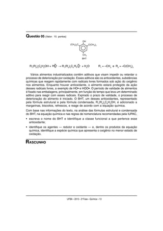 Questão 05 (Valor:   15 pontos)




                      ••                     ••
  R1(R2)2C6H2OH + HO• → R1(R2)2C6 H2 O• + H2O
                   ••                ••
                                                                  R1 = –CH3 e R2 = –C(CH3)3

     Vários alimentos industrializados contêm aditivos que visam impedir ou retardar o
processo de deterioração por oxidação. Esses aditivos são os antioxidantes, substâncias
químicas que reagem rapidamente com radicais livres formados sob ação do oxigênio
nos alimentos. Enquanto houver antioxidante, o alimento estará protegido da ação
desses radicais livres, a exemplo de HO• e HOO•. O período de validade de alimentos
é fixado nas embalagens, principalmente, em função do tempo que leva um determinado
aditivo para reagir com esses radicais. Expirado o prazo de validade, o processo de
deterioração do alimento é iniciado. O BHT, um desses antioxidantes, representado
pela fórmula estrutural e pela fórmula condensada, R1(R2)2C6H2OH, é adicionado a
margarinas, biscoitos, refrescos, e reage de acordo com a equação química.
Com base nas informações do texto, na análise das fórmulas estrutural e condensada
do BHT, na equação química e nas regras de nomenclatura recomendadas pela IUPAC,
• escreva o nome do BHT e identifique a classe funcional a que pertence esse
  antioxidante;
• identifique os agentes — redutor e oxidante — e, dentre os produtos da equação
  química, identifique a espécie química que apresenta o oxigênio no menor estado de
  oxidação.

RASCUNHO




                                  UFBA – 2013 – 2a Fase – Química – 13
 