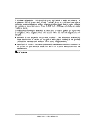 o hidróxido de potássio. Considerando-se que a solução de KOH(aq) a 0,100molL−1 é
adicionada a 50,0mL de solução 0,100molL−1 de HNO3(aq), a proporção em que o volume
da base é acrescentado ao do ácido, o pH pode ser determinado durante vários estágios
                                                          −
do processo e as concentrações finais de H3O+(aq) e OH (aq), calculadas em cada
região da curva.
Com base nas informações do texto e da tabela e na análise do gráfico, que representa
a variação de pH da reação química entre o ácido nítrico e o hidróxido de potássio, em
solução,
• determine o valor do pH da solução final, quando 51,0mL da solução de KOH(aq)
  forem adicionados a 50,0mL da solução de HNO3(aq) e identifique em quantas
  unidades de pH esse valor difere do pH no ponto estequiométrico;
• identifique um indicador, dentre os apresentados na tabela — diferente dos mostrados
  no gráfico — que também sirva para sinalizar o ponto estequiométrico na
  determinação.

RASCUNHO




                             UFBA – 2013 – 2a Fase – Química – 15
 
