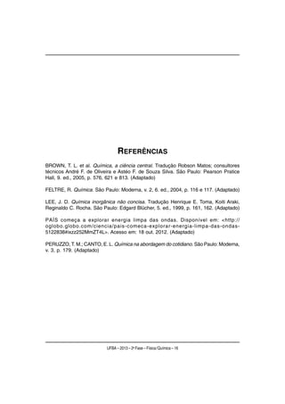 REFERÊNCIAS
BROWN, T. L. et al. Química, a ciência central. Tradução Robson Matos; consultores
técnicos André F. de Oliveira e Astéo F. de Souza Silva. São Paulo: Pearson Pratice
Hall, 9. ed., 2005, p. 576, 621 e 813. (Adaptado)

FELTRE, R. Química. São Paulo: Moderna, v. 2, 6. ed., 2004, p. 116 e 117. (Adaptado)

LEE, J. D. Química inorgânica não concisa. Tradução Henrique E. Toma, Koiti Araki,
Reginaldo C. Rocha. São Paulo: Edgard Blücher, 5. ed., 1999, p. 161, 162. (Adaptado)

PAÍS começa a explorar energia limpa das ondas. Disponível em: <http://
oglobo.globo.com/ciencia/pais-comeca-explorar-energia-limpa-das-ondas-
5122838#ixzz252MmZT4L>. Acesso em: 18 out. 2012. (Adaptado)

PERUZZO, T. M.; CANTO, E. L. Química na abordagem do cotidiano. São Paulo: Moderna,
v. 3, p. 179. (Adaptado)




                          UFBA – 2013 – 2a Fase – Física/Química – 16
 