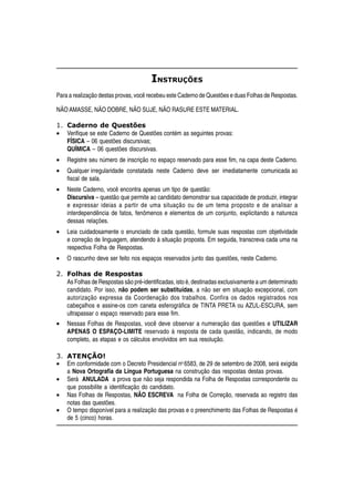 INSTRUÇÕES
Para a realização destas provas, você recebeu este Caderno de Questões e duas Folhas de Respostas.

NÃO AMASSE, NÃO DOBRE, NÃO SUJE, NÃO RASURE ESTE MATERIAL.

1. Caderno de Questões
• Verifique se este Caderno de Questões contém as seguintes provas:
   FÍSICA – 06 questões discursivas;
   QUÍMICA – 06 questões discursivas.
•   Registre seu número de inscrição no espaço reservado para esse fim, na capa deste Caderno.
•   Qualquer irregularidade constatada neste Caderno deve ser imediatamente comunicada ao
    fiscal de sala.
•   Neste Caderno, você encontra apenas um tipo de questão:
    Discursiva – questão que permite ao candidato demonstrar sua capacidade de produzir, integrar
    e expressar ideias a partir de uma situação ou de um tema proposto e de analisar a
    interdependência de fatos, fenômenos e elementos de um conjunto, explicitando a natureza
    dessas relações.
•   Leia cuidadosamente o enunciado de cada questão, formule suas respostas com objetividade
    e correção de linguagem, atendendo à situação proposta. Em seguida, transcreva cada uma na
    respectiva Folha de Respostas.
•   O rascunho deve ser feito nos espaços reservados junto das questões, neste Caderno.

2. Folhas de Respostas
   As Folhas de Respostas são pré-identificadas, isto é, destinadas exclusivamente a um determinado
   candidato. Por isso, não podem ser substituídas, a não ser em situação excepcional, com
   autorização expressa da Coordenação dos trabalhos. Confira os dados registrados nos
   cabeçalhos e assine-os com caneta esferográfica de TINTA PRETA ou AZUL-ESCURA, sem
   ultrapassar o espaço reservado para esse fim.
•   Nessas Folhas de Respostas, você deve observar a numeração das questões e UTILIZAR
    APENAS O ESPAÇO-LIMITE reservado à resposta de cada questão, indicando, de modo
    completo, as etapas e os cálculos envolvidos em sua resolução.

3. ATENÇÃO!
• Em conformidade com o Decreto Presidencial no 6583, de 29 de setembro de 2008, será exigida
   a Nova Ortografia da Língua Portuguesa na construção das respostas destas provas.
• Será ANULADA a prova que não seja respondida na Folha de Respostas correspondente ou
   que possibilite a identificação do candidato.
• Nas Folhas de Respostas, NÃO ESCREVA na Folha de Correção, reservada ao registro das
   notas das questões.
• O tempo disponível para a realização das provas e o preenchimento das Folhas de Respostas é
   de 5 (cinco) horas.
 