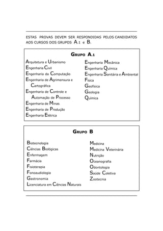 ESTAS PROVAS DEVEM SER RESPONDIDAS PELOS CANDIDATOS
AOS CURSOS DOS GRUPOS         A.1   e   B.

                          GRUPO A.1
Arquitetura e Urbanismo             Engenharia Mecânica
Engenharia Civil                    Engenharia Química
Engenharia da Computação            Engenharia Sanitária e Ambiental
Engenharia de Agrimensura e         Física
  Cartográfica                      Geofísica
Engenharia de Controle e            Geologia
   Automação de Processo            Química
Engenharia de Minas
Engenharia de Produção
Engenharia Elétrica


                              GRUPO B

Biotecnologia                            Medicina
Ciências Biológicas                      Medicina Veterinária
Enfermagem                               Nutrição
Farmácia                                 Oceanografia
Fisioterapia                             Odontologia
Fonoaudiologia                           Saúde Coletiva
Gastronomia                              Zootecnia
Licenciatura em Ciências Naturais
 