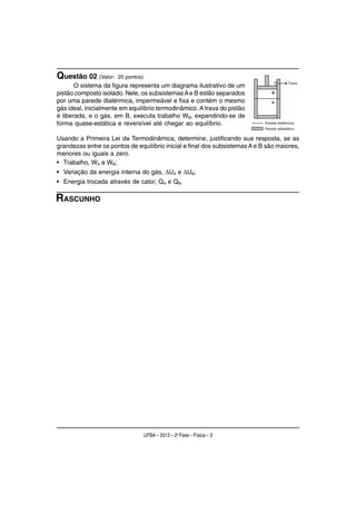 Questão 02 (Valor:    20 pontos)
       O sistema da figura representa um diagrama ilustrativo de um
pistão composto isolado. Nele, os subsistemas A e B estão separados
por uma parede diatérmica, impermeável e fixa e contém o mesmo
gás ideal, inicialmente em equilíbrio termodinâmico. A trava do pistão
é liberada, e o gás, em B, executa trabalho WB, expandindo-se de
forma quase-estática e reversível até chegar ao equilíbrio.

Usando a Primeira Lei da Termodinâmica, determine, justificando sua resposta, se as
grandezas entre os pontos de equilíbrio inicial e final dos subsistemas A e B são maiores,
menores ou iguais a zero.
• Trabalho, WA e WB;
• Variação da energia interna do gás, ΔUA e ΔUB;
• Energia trocada através de calor, QA e QB.

RASCUNHO




                                   UFBA – 2013 – 2a Fase – Física – 3
 