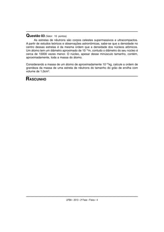 Questão 03 (Valor:   10 pontos)
      As estrelas de nêutrons são corpos celestes supermassivos e ultracompactos.
A partir de estudos teóricos e observações astronômicas, sabe-se que a densidade no
centro dessas estrelas é da mesma ordem que a densidade dos núcleos atômicos.
Um átomo tem um diâmetro aproximado de 10−10m, contudo o diâmetro do seu núcleo é
cerca de 10000 vezes menor. O núcleo, apesar desse minúsculo tamanho, contém,
aproximadamente, toda a massa do átomo.

Considerando a massa de um átomo de aproximadamente 10−27kg, calcule a ordem de
grandeza da massa de uma estrela de nêutrons do tamanho do grão de ervilha com
volume de 1,0cm3.

RASCUNHO




                              UFBA – 2013 – 2a Fase – Física – 4
 