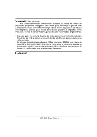 Questão 05 (Valor:    20 pontos)
      Nas usinas hidroelétricas, termoelétricas, nucleares ou eólicas, há sempre um
mecanismo que provoca a rotação de uma turbina, que é transmitida ao gerador, onde
a energia mecânica é convertida em energia elétrica através do processo de indução
eletromagnética. Sabe-se que a tensão de saída dos geradores é ampliada a níveis
mais altos por meio de transformadores, para viabilizar a transmissão a longa distância.

• Supondo que o mecanismo da usina de ondas gera uma corrente alternada com
  frequência de 60,0Hz, calcule em quanto tempo a bobina do gerador realiza uma
  volta completa.
• Se a tensão de saída dos geradores de 10,0kV é elevada a 440,0kV no enrolamento
  secundário do transformador, determine a razão entre o número de espiras no
  enrolamento primário e no enrolamento secundário e justifique se o aumento de
  tensão no transformador viola a conservação da energia.


RASCUNHO




                                   UFBA – 2013 – 2a Fase – Física – 6
 