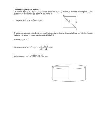 Questão 02 (Valor: 15 pontos)
Os pontos A(1,3) e B(– 1 , –3) são os afixos de Z1 e Z2. Assim, a medida da diagonal D, do
quadrado, é a distância do ponto A ao ponto B
                                                          A

D = d(A,B) = 4  36     40  2 10 .                             D
                                                                          L


                                                                          B

O sólido gerado pela rotação de um quadrado em torno de um de seus lados é um cilindro de raio
da base L e altura L. Logo, o volume do sólido S é:

VolumesólidoS = L3


                                    2 10
Sabe-se que D2 = 2 L2, logo L  D        20
                                 2    2


VolumesólidoS = L3  π( 20 )3  40 5 π u.v.
 