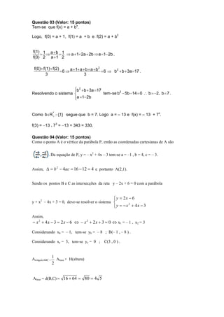 Questão 03 (Valor: 15 pontos)
Tem-se que f(x) = a + bx.

Logo, f(0) = a + 1, f(1) = a + b e f(2) = a + b2


f(1) 1 a  b 1
            a 1 2a  2b  a 1 2b .
f(0) 2 a 1 2

 f(0)  f(1)  f(2)
                     6  a 1 a  b  a  b  6  b 2  b  3a 17 .
                                             2

         3                         3


                     b 2  b  3a 17
                     
Resolvendo o sistema                  tem - se b 2  5b 14  0  b  2, b  7 .
                     a 1 2b
                     


Como bR *  {1} segue que b = 7. Logo a = – 13 e f(x) = – 13 + 7x.
         


f(3) = 13 . 73 = 13 + 343 = 330.

Questão 04 (Valor: 15 pontos)
Como o ponto A é o vértice da parábola P, então as coordenadas cartesianas de A são


            . Da equação de P, y = – x2 + 4x – 3 tem-se a = –1 , b = 4, c = – 3.


Assim,   b 2  4ac  16  12  4 e portanto A(2,1).


Sendo os pontos B e C as intersecções da reta y – 2x + 6 = 0 com a parábola


                                                     y  2x  6
y + x2 – 4x + 3 = 0, deve-se resolver o sistema 
                                                     y  x  4x  3
                                                            2



Assim,
 x 2  4 x  3  2 x  6   x 2  2 x  3  0  x1 = – 1 , x2 = 3

Considerando xb = – 1, tem-se yb = – 8 ; B(– 1 , – 8 ) .

Considerando xc = 3, tem-se yc = 0 ;          C(3 , 0 ) .



AtriâguloABC =
                 1 A × H(altura)
                    base
                 2


Abase = d(B,C)  16  64  80  4 5
 