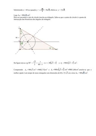 Substituindo x = 60 na equação y =         + 30    , obtém-se y = 15       .

Logo AR = 900      cm2.
Deve-se encontrar o raio do círculo inscrito no triângulo. Sabe-se que o centro do círculo é o ponto de
intersecção das bissetrizes dos ângulos do triângulo.




Da figura tem-se tg 30 o 
                             3
                              3
                                
                                    r
                                  60  r
                                                    
                                          r  30 3  1        e AC  900                
                                                                                            2
                                                                                       3  1 cm 2 .


Comparando     AR  900 3 cm 2  900 1,73cm 2 e AC  900      3 1 cm 900 . 1,66cm conclui-se que a
                                                                       2       2                      2


melhor opção é um tampo de mesa retangular com dimensões de 60 e 15 3 cm e área AR = 900                  cm2.
 