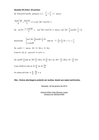 Questão 06 (Valor: 20 pontos)
                                              x2 y2
De P(2cos2  ,3sen  ), pertencer à C:              1 tem-se
                                              4   3

4 cos 2 2 9 sen 2
                    1  cos 2 2  3sen 2  1
    4          3

                 1  cos 2                                                 3        1
De sen 2                  e       cos 2 2  3sen 2  1 tem-se cos 2 2  cos 2   0
                      2                                                     2        2


                  cos 2 2  3 cos 2  1  0
                                                                                      1
Resolvendo                   2          2     tem - se t 2  3 t  1  0 , t  1, t 
                                                              2 2                      2
                  t  cos 2
                  

De cos2 = 1 tem-se 2 = 0 + 2K ,  = K.

Como   [0, ] tem-se  = 0 ou  = .


De cos 2  1 tem - se 2    2 K ,     K ou 2     2 K ,      K
             2                  3               6                   3                6

Como  [0, ] tem - se    ou   5
                                6           6

Os valores de  são: 0, π , 5π e π.
                           6    6


Obs.: Outras abordagens poderão ser aceitas, desde que sejam pertinentes.


                                        Salvador, 20 de janeiro de 2013


                                       Antonia Elisa Caló Oliveira Lopes
                                           Diretora do SSOA/UFBA
 