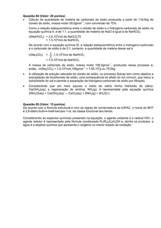 Questão 04 (Valor: 20 pontos)
• Cálculo da quantidade de matéria de carbonato de sódio produzida a partir de 118,0kg de
   cloreto de sódio, massa molar 59,0gmol−1, com conversão de 75%.
    Como a relação estequiométrica entre o cloreto de sódio e o hidrogeno-carbonato de sódio na
    equação química II, é de 1:1, a quantidade de matéria de NaCl é igual à de NaHCO3:
    n(NaHCO3) = 2,0.103mol de NaCl.0,75
              = 1,5.103mol de NaHCO3
    De acordo com a equação química III, a relação estequiométrica entre o hidrogeno-carbonato
    e o carbonato de sódio é de 2:1, portanto, a quantidade de matéria desse sal é

    n(Na2CO3)   = 1 .1,5.103mol de NaHCO3
                   2
                = 7,5.102mol de NaHCO3
    A massa de carbonato de sódio, massa molar 106,0gmol−1, produzida nesse processo é,
    então, m(Na2CO3) = 7,5.102mol.106gmol−1 = 7,95.104g ou 79,5kg
•   A utilização de solução saturada de cloreto de sódio, no processo Solvay tem como objetivo a
    precipitação de bicarbonato de sódio, uma consequência do efeito do íon comum, que reduz a
    solubilidade do sal e permite a separação de hidrogeno-carbonato de sódio por filtração.
•   Considerando que em meio aquoso o óxido de cálcio forma hidróxido de cálcio,
    Ca(OH)2(aq), a regeneração de amônia, NH3(g), é representada pela equação química
    2NH4Cl(aq) + Ca(OH)2(aq) → CaCl2(aq) + 2NH3(g) + 2H2O(l).


Questão 05 (Valor: 15 pontos)
De acordo com a fórmula estrutural e com as regras de nomenclatura da IUPAC, o nome do BHT
é 2,6-diterc-butil-4-metil-benzen-1-ol, da classe funcional dos fenóis.

Considerando as espécies químicas presentes na equação, o agente oxidante é o radical HO•, o
agente redutor é representado pela fórmula condensada R1(R2)2C6H2OH e, dentre os produtos, a
água é a espécie química que apresenta o oxigênio no menor estado de oxidação.
 