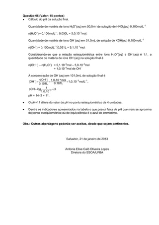 Questão 06 (Valor: 15 pontos)
• Cálculo do pH da solução final.

    Quantidade de matéria de íons H3O+(aq) em 50,0ml de solução de HNO3(aq) 0,100molL−1

    n(H3O+) = 0,100molL−1. 0,050L = 5,0.10−3mol.

    Quantidade de matéria de íons OH−(aq) em 51,0mL de solução de KOH(aq) 0,100molL−1

    n(OH−) = 0,100molL−1.0,051L = 5,1.10−3mol.

    Considerando-se que a relação estequiométrica entre íons H3O+(aq) e OH−(aq) é 1:1, a
    quantidade de matéria de íons OH−(aq) na solução final é

    n(OH− ) − n(H3O+) = 5,1.10−3mol − 5,0.10−3mol
                      = 1,0.10−4mol de OH−

    A concentração de OH−(aq) em 101,0mL de solução final é
             n(OH− ) 1,0.10−4 mol
    [OH− ] =         =            =1,0.10 −3 molL−1 ,
             0,101L       0,101L
    pOH = log      1     =3
               1,0.10 −3
    pH = 14−3 = 11.

•   O pH=11 difere do valor de pH no ponto estequiométrico de 4 unidades.

•   Dentre os indicadores apresentados na tabela o que possui faixa de pH que mais se aproxima
    do ponto estequiométrico ou de equivalência é o azul de bromotimol.


Obs.: Outras abordagens poderão ser aceitas, desde que sejam pertinentes.




                                Salvador, 21 de janeiro de 2013


                               Antonia Elisa Caló Oliveira Lopes
                                   Diretora do SSOA/UFBA
 