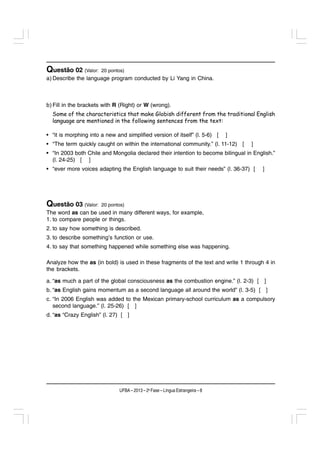 Questão 02 (Valor:     20 pontos)
a) Describe the language program conducted by Li Yang in China.



b) Fill in the brackets with R (Right) or W (wrong).
  Some of the characteristics that make Globish different from the traditional English
  language are mentioned in the following sentences from the text:

• “it is morphing into a new and simplified version of itself” (l. 5-6) [      ]
• “The term quickly caught on within the international community.” (l. 11-12) [    ]
• “In 2003 both Chile and Mongolia declared their intention to become bilingual in English.”
  (l. 24-25) [ ]
• “ever more voices adapting the English language to suit their needs” (l. 36-37) [    ]




Questão 03 (Valor:     20 pontos)
The word as can be used in many different ways, for example,
1. to compare people or things.
2. to say how something is described.
3. to describe something’s function or use.
4. to say that something happened while something else was happening.

Analyze how the as (in bold) is used in these fragments of the text and write 1 through 4 in
the brackets.

a. “as much a part of the global consciousness as the combustion engine.” (l. 2-3) [ ]
b. “as English gains momentum as a second language all around the world” (l. 3-5) [ ]
c. “In 2006 English was added to the Mexican primary-school curriculum as a compulsory
   second language.” (l. 25-26) [ ]
d. “as “Crazy English” (l. 27) [ ]




                              UFBA – 2013 – 2a Fase – Língua Estrangeira – 8
 