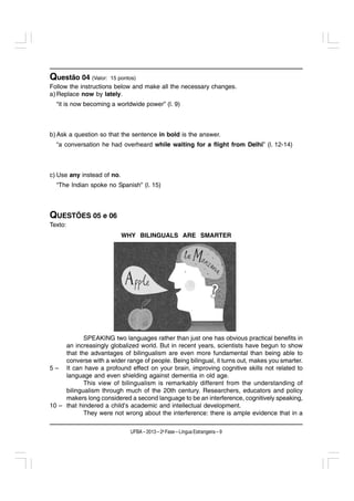 Questão 04 (Valor:    15 pontos)
Follow the instructions below and make all the necessary changes.
a) Replace now by lately.
  “it is now becoming a worldwide power” (l. 9)



b) Ask a question so that the sentence in bold is the answer.
  “a conversation he had overheard while waiting for a flight from Delhi” (l. 12-14)



c) Use any instead of no.
  “The Indian spoke no Spanish” (l. 15)



QUESTÕES 05 e 06
Texto:
                            WHY BILINGUALS ARE SMARTER




            SPEAKING two languages rather than just one has obvious practical benefits in
     an increasingly globalized world. But in recent years, scientists have begun to show
     that the advantages of bilingualism are even more fundamental than being able to
     converse with a wider range of people. Being bilingual, it turns out, makes you smarter.
5 – It can have a profound effect on your brain, improving cognitive skills not related to
     language and even shielding against dementia in old age.
            This view of bilingualism is remarkably different from the understanding of
     bilingualism through much of the 20th century. Researchers, educators and policy
     makers long considered a second language to be an interference, cognitively speaking,
10 – that hindered a child’s academic and intellectual development.
            They were not wrong about the interference: there is ample evidence that in a

                              UFBA – 2013 – 2a Fase – Língua Estrangeira – 9
 