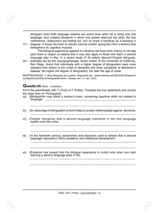 bilingual’s brain both language systems are active even when he is using only one
     language, thus creating situations in which one system obstructs the other. But this
     interference, researchers are finding out, isn’t so much a handicap as a blessing in
15 – disguise. It forces the brain to resolve internal conflict, giving the mind a workout that
     strengthens its cognitive muscles.
            The bilingual experience appears to influence the brain from infancy to old age
     (and there is reason to believe that it may also apply to those who learn a second
     language later in life). In a recent study of 44 elderly Spanish-English bilinguals,
20 – scientists led by the neuropsychologist Tamar Gollan of the University of California,
     San Diego, found that individuals with a higher degree of bilingualism were more
     resistant than others to the onset of dementia and other symptoms of Alzheimer’s
     disease: the higher the degree of bilingualism, the later the age of onset.
BHATTACHARJEE, Y. Why bilinguals are smarter. Disponível em: <www.nytimes.com/2012/03/18/opinion/
sunday/the-benefits-of-bilingualism.html>. Acesso em: 21 set. 2012.


Questão 05 (Valor:     15 pontos)
Fill in the parentheses with T (True) or F (False). Translate the true statements and correct
the false ones (in Portuguese).
a)( ) Bilingualism may affect a person’s brain, worsening cognitive skills not related to
        language. __________________________________________________________
      __________________________________________________________________
b)( ) An advantage of bilingualism is that it helps to protect elderly people against dementia.
      __________________________________________________________________
c)( ) People recognize that a second language interferes in the first language
      system and vice versa.
      __________________________________________________________________
      __________________________________________________________________
d)( ) In the twentieth century, researchers and educators used to believe that a second
      language improved a child’s academic and intellectual development.
      __________________________________________________________________
      __________________________________________________________________
e)( ) Evidence has proved that the bilingual experience is fruitful only when you start
      learning a second language early in life.
      __________________________________________________________________
      __________________________________________________________________




                              UFBA – 2013 – 2a Fase – Língua Estrangeira – 10
 