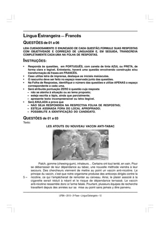 Língua Estrangeira — Francês
QUESTÕES de 01 a 06
LEIA CUIDADOSAMENTE O ENUNCIADO DE CADA QUESTÃO, FORMULE SUAS RESPOSTAS
COM OBJETIVIDADE E CORREÇÃO DE LINGUAGEM E, EM SEGUIDA, TRANSCREVA
COMPLETAMENTE CADA UMA NA FOLHA DE RESPOSTAS.

INSTRUÇÕES:
•    Responda às questões, em PORTUGUÊS, com caneta de tinta AZUL ou PRETA, de
     forma clara e legível. Entretanto, haverá uma questão envolvendo construção e/ou
     transformação de frases em FRANCÊS.
•    Caso utilize letra de imprensa, destaque as iniciais maiúsculas.
•    O rascunho deve ser feito no espaço reservado junto das questões.
•    Na Folha de Respostas, identifique o número das questões e utilize APENAS o espaço
     correspondente a cada uma.
•    Será atribuída pontuação ZERO à questão cuja resposta
     – não se atenha à situação ou ao tema proposto;
     – esteja escrita a lápis, ainda que parcialmente;
     – apresente texto incompreensível ou letra ilegível.
•    Será ANULADA a prova que
     – NÃO SEJA RESPONDIDA NA RESPECTIVA FOLHA DE RESPOSTAS;
     – ESTEJA ASSINADA FORA DO LOCAL APROPRIADO;
     – POSSIBILITE A IDENTIFICAÇÃO DO CANDIDATO.

QUESTÕES de 01 a 03
Texto:
                     LES ATOUTS DU NOUVEAU VACCIN ANTI-TABAC




                Patch, gomme (chewing-gum), inhaleurs… Certains ont tout tenté, en vain. Pour
         se débarrasser de leur dépendance au tabac, une nouvelle méthode viendra à leur
         secours. Des chercheurs viennent de mettre au point un vaccin anti-nicotine. Le
         principe du vaccin, c’est que notre organisme produise des anticorps dirigés contre la
5–       nicotine, ce qui l’empêcherait de remonter au cerveau. Ainsi, le plaisir associé à la
         cigarette serait réduit à néant et le risque de dépendance terrassé. Le vaccin
         anti-nicotine ressemble donc à l’arme fatale. Pourtant, plusieurs équipes de recherche
         travaillent depuis des années sur sa mise au point sans jamais y être parvenu.

                               UFBA – 2013 – 2a Fase – Língua Estrangeira – 12
 