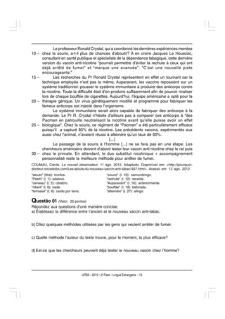 Le professeur Ronald Crystal, qui a coordonné les dernières expériences menées
10 –   chez la souris, a-t-il plus de chances d’aboutir? A en croire Jacques Le Houezec,
       consultant en santé publique et spécialiste de la dépendance tabagique, cette dernière
       version du vaccin anti-nicotine “pourrait permettre d’éviter la rechute à ceux qui ont
       déjà arrêté de fumer” et “marque une avancée”. “C’est une nouvelle piste
       encourageante.”
15 –          Les recherches du Pr Ronald Crystal représentent en effet un tournant car la
       technique employée n’est pas la même. Auparavant, les vaccins reposaient sur un
       système traditionnel: pousser le système immunitaire à produire des anticorps contre
       la nicotine. Toute la difficulté était d’en produire suffisamment afin de pouvoir rivaliser
       lors de chaque bouffée de cigarettes. Aujourd’hui, l’équipe américaine a opté pour la
20 –   thérapie génique. Un virus génétiquement modifié et programmé pour fabriquer les
       fameux anticorps est injecté dans l’organisme.
              Le système immunitaire serait alors capable de fabriquer des anticorps à la
       demande. Le Pr R. Crystal n’hésite d’ailleurs pas à comparer ces anticorps à “des
       Pacman en patrouille neutralisant la nicotine avant qu’elle puisse avoir un effet
25 –   biologique”. Chez la souris, ce régiment de “Pacman” a été particulièrement efficace
       puisqu’il a capturé 85% de la nicotine. Les précédents vaccins, expérimentés eux
       aussi chez l’animal, n’avaient réussi à atteindre qu’un taux de 60%.
                                                  [...]
              Le passage de la souris à l’homme [...] ne se fera pas en une étape. Les
       chercheurs américains doivent d’abord tester leur vaccin anti-nicotine chez le rat puis
30 –   chez le primate. En attendant, le duo substitut nicotinique + accompagnement
       personnalisé reste la meilleure méthode pour arrêter de fumer.
COUMAU, Cécile. Le nouvel observateur. 11 ago. 2012. Adaptado. Disponível em: <http://pourquoi-
docteur.nouvelobs.com/Les-atouts-du-nouveau-vaccin-anti-tabac-937.html>. Acesso em: 12 ago. 2012.
“atouts” (titre): trunfos.                               “souris” (l. 10): camundongo.
“Patch” (l. 1): adesivo.                                 “rechute” (l. 12): recaída.
“cerveau” (l. 5): cérebro.                               “Auparavant” (l. 16): anteriormente.
“néant” (l. 6): nada.                                    “bouffée” (l. 19): baforada.
“terrassé” (l. 6): caído por terra.                      “atteindre” (l. 27): atingir.

Questão 01 (Valor:          20 pontos)
Répondez aux questions d’une manière concise:
a) Établissez la différence entre l’ancien et le nouveau vaccin anti-tabac.


b) Citez quelques méthodes utilisées par les gens qui veulent arrêter de fumer.


c) Quelle méthode l’auteur du texte trouve, pour le moment, la plus efficace?


d) Est-ce que les chercheurs peuvent déjà tester le nouveau vaccin chez l’homme?




                                      UFBA – 2013 – 2a Fase – Língua Estrangeira – 13
 