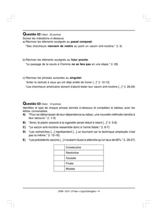 Questão 02 (Valor:       20 pontos)
Suivez les indications ci-dessous:
a) Récrivez les éléments soulignés au passé composé:
     “Des chercheurs viennent de mettre au point un vaccin anti-nicotine.” (l. 3)



b) Récrivez les éléments soulignés au futur proche:
     “Le passage de la souris à l’homme ne se fera pas en une étape.” (l. 28)



c) Récrivez les phrases suivantes au singulier:
     “éviter la rechute à ceux qui ont déjà arrêté de fumer [...]” (l. 12-13)
     “Les chercheurs américains doivent d’abord tester leur vaccin anti-nicotine [...]” (l. 28-29)




Questão 03 (Valor:       10 pontos)
Identifiez le type de chaque phrase donnée ci-dessous et complétez le tableau avec les
lettres convenables:
A) “Pour se débarrasser de leur dépendance au tabac, une nouvelle méthode viendra à
      leur secours.” (l. 1-3)
B) “Ainsi, le plaisir associé à la cigarette serait réduit à néant [...]” (l. 5-6)
C) “Le vaccin anti-nicotine ressemble donc à l’arme fatale.” (l. 6-7)
D) “Les recherches [...] représentent [...] un tournant car la technique employée n’est
   pas la même.” (l. 15-16)
E)     “Les précédents vaccins [...] n’avaient réussi à atteindre qu’un taux de 60%.” (l. 26-27)

                                        Consécutive
                                        Restrictive
                                        Causale
                                        Finale
                                        Modale




                                UFBA – 2013 – 2a Fase – Língua Estrangeira – 14
 