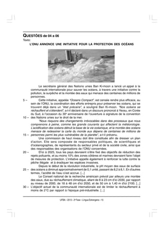 QUESTÕES de 04 a 06
Texto:
     L’ONU ANNONCE UNE INITIATIVE POUR LA PROTECTION DES OCÉANS




              Le secrétaire général des Nations unies Ban Ki-moon a lancé un appel à la
       communauté internationale pour sauver les océans, à travers une initiative contre la
       pollution, la surpêche et la montée des eaux qui menace des centaines de millions de
       personnes.
5–            Cette initiative, appelée “Oceans Compact”, est censée rendre plus efficace, au
       sein de l’ONU, la coordination des efforts entrepris pour préserver les océans, qui se
       trouvent déjà dans un “état précaire”, a souligné Ban Ki-moon. “Nos océans se
       réchauffent et s’étendent”, a-t-il déclaré dans un discours prononcé à Yeosu, en Corée
       du Sud, à l’occasion du 30e anniversaire de l’ouverture à signature de la convention
10 –   des Nations unies sur le droit de la mer.
              “Nous risquons des changements irrévocables dans des processus que nous
       comprenons à peine, comme les grands courants qui affectent la météorologie.
       L’acidification des océans détruit la base de la vie océanique, et la montée des océans
       menace de redessiner la carte du monde aux dépens de centaines de millions de
15 –   personnes parmi les plus vulnérables de la planète”, a-t-il prévenu.
              Une commission de haut niveau doit être constituée afin de dresser un plan
       d’action. Elle sera composée de responsables politiques, de scientifiques et
       d’océanographes, de représentants du secteur privé et de la société civile, ainsi que
       des responsables des organisations de l’ONU concernées.
20 –          D’ici à 2025, tous les pays devraient s’être fixé des objectifs de réduction des
       rejets polluants, et au moins 10% des zones côtières et marines devraient faire l’objet
       de mesures de protection. L’initiative appelle également à renforcer la lutte contre la
       pêche illégale et à éradiquer les espèces invasives.
              Depuis le début de la révolution industrielle, le pH moyen des eaux de surface
25 –   des océans a diminué approximativement de 0,1 unité, passant de 8,2 à 8,1. En d’autres
       termes, l’acidité de l’eau s’est accrue. [...]
              Le Conseil national de la recherche américain prévoit par ailleurs une montée
       des eaux, due au réchauffement climatique, allant de 8 à 23 cm d’ici 2030, par rapport
       au niveau de 2000, de 18 à 48 cm d’ici 2050, et de 50 cm à 1,40 m d’ici 2100. [...]
30 –   L’objectif actuel de la communauté internationale est de limiter le réchauffement à
       moins de 2°C par rapport à l’époque pré-industrielle. [...]


                              UFBA – 2013 – 2a Fase – Língua Estrangeira – 15
 