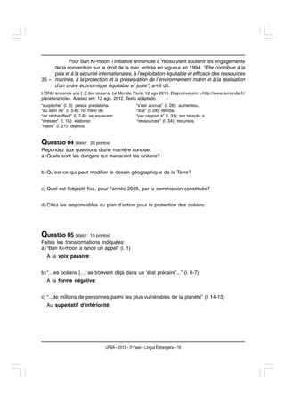 Pour Ban Ki-moon, l’initiative annoncée à Yeosu vient soutenir les engagements
     de la convention sur le droit de la mer, entrée en vigueur en 1994. “Elle contribue à la
     paix et à la sécurité internationales, à l’exploitation équitable et efficace des ressources
35 – marines, à la protection et la préservation de l’environnement marin et à la réalisation
     d’un ordre économique équitable et juste”, a-t-il dit.
L’ONU annonce une [...] des océans. Le Monde, Paris, 12 ago 2012. Disponível em: <http://www.lemonde.fr/
planete/article>. Acesso em: 12 ago. 2012. Texto adaptado.
“surpêche” (l. 3): pesca predatória.                “s’est accrue” (l. 26): aumentou.
“au sein de” (l. 5-6): no meio de.                  “due” (l. 28): devida.
“se réchauffent” (l. 7-8): se aquecem.              “par rapport à” (l. 31): em relação a.
“dresser” (l. 16): elaborar.                        “ressources” (l. 34): recursos.
“rejets” (l. 21): dejetos.


Questão 04 (Valor:       20 pontos)
Répondez aux questions d’une manière concise:
a) Quels sont les dangers qui menacent les océans?


b) Qu’est-ce qui peut modifier le dessin géographique de la Terre?


c) Quel est l’objectif fixé, pour l’année 2025, par la commission constituée?


d) Citez les responsables du plan d’action pour la protection des océans.




Questão 05 (Valor:       15 pontos)
Faites les transformations indiquées:
a) “Ban Ki-moon a lancé un appel” (l. 1)
  À la voix passive:


b) “...les océans [...] se trouvent déjà dans un ‘état précaire’...” (l. 6-7)
  À la forme négative:


c) “...de millions de personnes parmi les plus vulnérables de la planète” (l. 14-15)
  Au superlatif d’infériorité:




                                 UFBA – 2013 – 2a Fase – Língua Estrangeira – 16
 