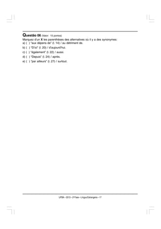 Questão 06 (Valor:      15 pontos)
Marquez d’un X les parenthèses des alternatives où il y a des synonymes:
a) ( ) “aux dépens de” (l. 14) / au détriment de.
b) ( ) “D’ici” (l. 20) / d’aujourd’hui.
c) ( ) “également” (l. 22) / aussi.
d) ( ) “Depuis” (l. 24) / après.
e) ( ) “par ailleurs” (l. 27) / surtout.




                                UFBA – 2013 – 2a Fase – Língua Estrangeira – 17
 