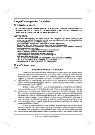 Língua Estrangeira — Espanhol
QUESTÕES de 01 a 06
LEIA CUIDADOSAMENTE O ENUNCIADO DE CADA QUESTÃO, FORMULE SUAS RESPOSTAS
COM OBJETIVIDADE E CORREÇÃO DE LINGUAGEM E, EM SEGUIDA, TRANSCREVA
COMPLETAMENTE CADA UMA NA FOLHA DE RESPOSTAS.

INSTRUÇÕES:
•   Responda às questões, em PORTUGUÊS, com caneta de tinta AZUL ou PRETA, de
    forma clara e legível. Entretanto, haverá uma questão envolvendo construção e/ou
    transformação de frases em ESPANHOL.
•   Caso utilize letra de imprensa, destaque as iniciais maiúsculas.
•   O rascunho deve ser feito no espaço reservado junto das questões.
•   Na Folha de Respostas, identifique o número das questões e utilize APENAS o espaço
    correspondente a cada uma.
•   Será atribuída pontuação ZERO à questão cuja resposta
    – não se atenha à situação ou ao tema proposto;
    – esteja escrita a lápis, ainda que parcialmente;
    – apresente texto incompreensível ou letra ilegível.
•   Será ANULADA a prova que
    – NÃO SEJA RESPONDIDA NA RESPECTIVA FOLHA DE RESPOSTAS;
    – ESTEJA ASSINADA FORA DO LOCAL APROPRIADO;
    – POSSIBILITE A IDENTIFICAÇÃO DO CANDIDATO.

QUESTÕES de 01 a 03
Texto:
                         EDUCACIÓN VERSUS MASIFICACIÓN
            Tenemos que convencernos de esta obviedad: una sociedad que venía y viene
     sufriendo alteraciones tan profundas, y a veces hasta bruscas, y en la cual las
     transformaciones tienden a activar cada vez más al pueblo necesita una reforma
     urgente y total en su proceso educativo, una reforma que alcance su propia
5 – organización y el propio trabajo educacional de las instituciones, sobrepasando los
     límites estrictamente pedagógicos. Necesita una educación para la decisión, para la
     responsabilidad social y política.
            En este sentido, Mannheim* hace afirmaciones que se adecuan a las condiciones
     que comenzábamos a vivir. Dice textualmente: “Pero en una sociedad en la cual los
10 – cambios más importantes se producen por medio de la liberación colectiva y donde
     las revaloraciones deben basarse en el consentimiento y en la comprensión intelectual
     se requiere un sistema educacional completamente nuevo, un sistema que concentre
     sus mayores energías en el desarrollo de nuestros poderes intelectuales y dé lugar a
     una estructura mental capaz de resistir el peso del escepticismo y hacer frente a los
15 – movimientos de pánico cuando llegue la hora del desprendimiento de muchos de
     nuestros hábitos mentales”.
            Una de las preocupaciones fundamentales, a nuestro juicio, de una educación
     para el desarrollo y la democracia debe ser proveer al educando de los instrumentos
     necesarios para resistir los poderes del desarraigo frente a una civilización industrial
20 – que se encuentra ampliamente armada como para provocarlo; aun cuando esté armada

                             UFBA – 2013 – 2a Fase – Língua Estrangeira – 18
 
