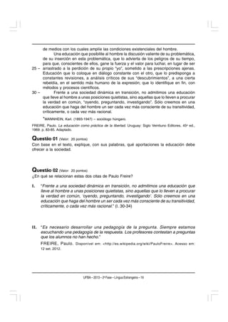 de medios con los cuales amplíe las condiciones existenciales del hombre.
            Una educación que posibilite al hombre la discusión valiente de su problemática,
     de su inserción en esta problemática, que lo advierta de los peligros de su tiempo,
     para que, conscientes de ellos, gane la fuerza y el valor para luchar, en lugar de ser
25 – arrastrado a la perdición de su propio “yo”, sometido a las prescripciones ajenas.
     Educación que lo coloque en diálogo constante con el otro, que lo predisponga a
     constantes revisiones, a análisis críticos de sus “descubrimientos”, a una cierta
     rebeldía, en el sentido más humano de la expresión; que lo identifique en fin, con
     métodos y procesos científicos.
30 –        Frente a una sociedad dinámica en transición, no admitimos una educación
     que lleve al hombre a unas posiciones quietistas, sino aquellas que lo lleven a procurar
     la verdad en común, “oyendo, preguntando, investigando”. Sólo creemos en una
     educación que haga del hombre un ser cada vez más consciente de su transitividad,
     críticamente, o cada vez más racional.
      *MANNHEIN, Karl. (1893-1947) – sociólogo húngaro.
FREIRE, Paulo. La educación como práctica de la libertad. Uruguay: Siglo Veintiuno Editores, 45a ed.,
1969. p. 83-85. Adaptado.

Questão 01 (Valor:      20 pontos)
Con base en el texto, explique, con sus palabras, qué aportaciones la educación debe
ofrecer a la sociedad.




Questão 02 (Valor:      20 pontos)
¿En qué se relacionan estas dos citas de Paulo Freire?

I.   “Frente a una sociedad dinámica en transición, no admitimos una educación que
     lleve al hombre a unas posiciones quietistas, sino aquellas que lo lleven a procurar
     la verdad en común, ‘oyendo, preguntando, investigando’. Sólo creemos en una
     educación que haga del hombre un ser cada vez más consciente de su transitividad,
     críticamente, o cada vez más racional.” (l. 30-34)




II. “Es necesario desarrollar una pedagogía de la pregunta. Siempre estamos
    escuchando una pedagogía de la respuesta. Los profesores contestan a preguntas
    que los alumnos no han hecho.”
     FREIRE, Paulo. Disponível em: <http://es.wikipedia.org/wiki/PauloFreire>. Acesso em:
     12 set. 2012.




                               UFBA – 2013 – 2a Fase – Língua Estrangeira – 19
 