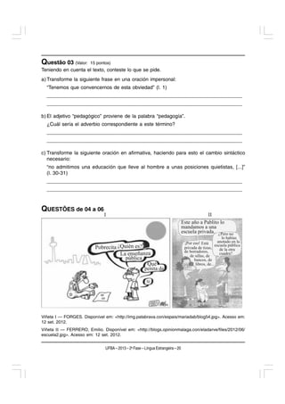 Questão 03 (Valor:     15 pontos)
Teniendo en cuenta el texto, conteste lo que se pide.
a) Transforme la siguiente frase en una oración impersonal:
  “Tenemos que convencernos de esta obviedad” (l. 1)
  ____________________________________________________________________
  ____________________________________________________________________

b) El adjetivo “pedagógico” proviene de la palabra “pedagogía”.
  ¿Cuál sería el adverbio correspondiente a este término?
  ____________________________________________________________________
  ____________________________________________________________________

c) Transforme la siguiente oración en afirmativa, haciendo para esto el cambio sintáctico
   necesario:
  “no admitimos una educación que lleve al hombre a unas posiciones quietistas, [...]”
  (l. 30-31)
  ____________________________________________________________________
  ____________________________________________________________________



QUESTÕES de 04 a 06




Viñeta I — FORGES. Disponível em: <http://img.patabrava.con/espais/mariadab/blog54.jpg>. Acesso em:
12 set. 2012.
Viñeta II — FERRERO, Emilio. Disponível em: <http://blogs.opinionmalaga.con/eladarve/files/2012/06/
escuela2.jpg>. Acesso em: 12 set. 2012.


                               UFBA – 2013 – 2a Fase – Língua Estrangeira – 20
 