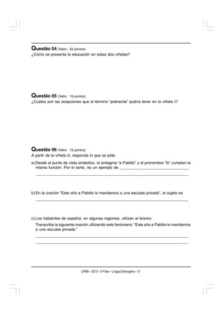 Questão 04 (Valor:    20 pontos)
¿Cómo se presenta la educación en estas dos viñetas?




Questão 05 (Valor:    10 pontos)
¿Cuáles son las acepciones que el término “pobrecita” podría tener en la viñeta I?




Questão 06 (Valor:    15 pontos)
A partir de la viñeta II, responda lo que se pide.
a) Desde el punto de vista sintáctico, el sintagma “a Pablito” y el pronombre “lo” cumplen la
   misma función. Por lo tanto, es un ejemplo de ________________________________
  ____________________________________________________________________



b) En la oración “Este año a Pablito lo mandamos a una escuela privada”, el sujeto es
  ____________________________________________________________________



c) Los hablantes de español, en algunas regiones, utilizan el leísmo.
  Transcriba la siguiente oración utilizando este fenómeno: “Este año a Pablito lo mandamos
  a una escuela privada.”
  ____________________________________________________________________
  ____________________________________________________________________




                             UFBA – 2013 – 2a Fase – Língua Estrangeira – 21
 