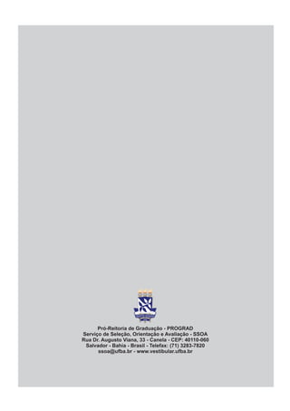 Pró-Reitoria de Graduação - PROGRAD
Serviço de Seleção, Orientação e Avaliação - SSOA
Rua Dr. Augusto Viana, 33 - Canela - CEP: 40110-060
 Salvador - Bahia - Brasil - Telefax: (71) 3283-7820
      ssoa@ufba.br - www.vestibular.ufba.br
 